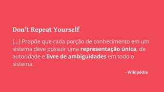 Don’t Repeat Yourself
[...] Propõe que cada porção de conhecimento em um
sistema deve possuir uma representação única, de
autoridade e livre de ambiguidades em todo o
sistema.
- Wikipédia
 