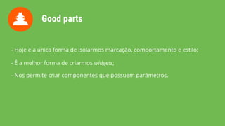 Good parts
- Hoje é a única forma de isolarmos marcação, comportamento e estilo;
- É a melhor forma de criarmos widgets;
- Nos permite criar componentes que possuem parâmetros.
 