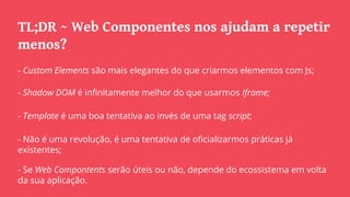 TL;DR ~ Web Componentes nos ajudam a repetir
menos?
- Custom Elements são mais elegantes do que criarmos elementos com Js;
- Shadow DOM é infinitamente melhor do que usarmos Iframe;
- Template é uma boa tentativa ao invés de uma tag script;
- Não é uma revolução, é uma tentativa de oficializarmos práticas já
existentes;
- Se Web Compontents serão úteis ou não, depende do ecossistema em volta
da sua aplicação.
 