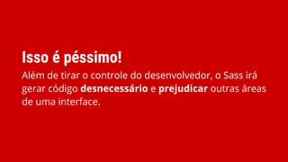 Isso é péssimo!
Além de tirar o controle do desenvolvedor, o Sass irá
gerar código desnecessário e prejudicar outras áreas
de uma interface.
 