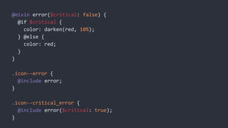 @mixin error($critical: false) {
@if $critical {
color: darken(red, 10%);
} @else {
color: red;
}
}
.icon--error {
@include error;
}
.icon--critical_error {
@include error($critical: true);
}
 
