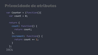 Privacidade de atributos
var Counter = (function(){
var count = 0;
return {
count: function() {
return count;
},
increment: function() {
return count += 1;
}
};
})();
 