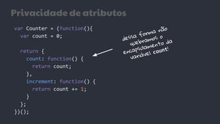 Privacidade de atributos
var Counter = (function(){
var count = 0;
return {
count: function() {
return count;
},
increment: function() {
return count += 1;
}
};
})();
dessa forma não
quebramos o
encapsulamento da
variável count!
 