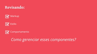 Revisando:
Markup
Estilo
Comportamento
Como gerenciar esses componentes?
 