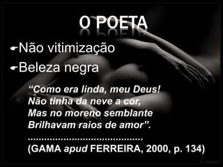 O POETA
Não vitimização
Beleza negra
“Como era linda, meu Deus!
Não tinha da neve a cor,
Mas no moreno semblante
Brilhavam raios de amor”.
..........................................
(GAMA apud FERREIRA, 2000, p. 134)
 