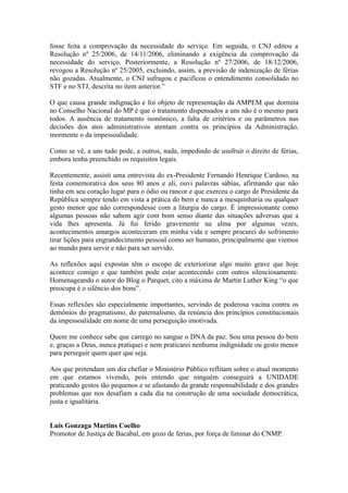 fosse feita a comprovação da necessidade do serviço. Em seguida, o CNJ editou a
Resolução nº 25/2006, de 14/11/2006, eliminando a exigência da comprovação da
necessidade do serviço. Posteriormente, a Resolução nº 27/2006, de 18/12/2006,
revogou a Resolução nº 25/2005, excluindo, assim, a previsão de indenização de férias
não gozadas. Atualmente, o CNJ sufragou e pacificou o entendimento consolidado no
STF e no STJ, descrita no item anterior.”

O que causa grande indignação e foi objeto de representação da AMPEM que dormita
no Conselho Nacional do MP é que o tratamento dispensados a uns não é o mesmo para
todos. A ausência de tratamento isonômico, a falta de critérios e ou parâmetros nas
decisões dos atos administrativos atentam contra os princípios da Administração,
mormente o da impessoalidade.

Como se vê, a uns tudo pode, a outros, nada, impedindo de usufruir o direito de férias,
embora tenha preenchido os requisitos legais.

Recentemente, assisti uma entrevista do ex-Presidente Fernando Henrique Cardoso, na
festa comemorativa dos seus 80 anos e ali, ouvi palavras sábias, afirmando que não
tinha em seu coração lugar para o ódio ou rancor e que exerceu o cargo de Presidente da
República sempre tendo em vista a prática do bem e nunca a mesquinharia ou qualquer
gesto menor que não correspondesse com a liturgia do cargo. É impressionante como
algumas pessoas não sabem agir com bom senso diante das situações adversas que a
vida lhes apresenta. Já fui ferido gravemente na alma por algumas vezes,
acontecimentos amargos aconteceram em minha vida e sempre procurei do sofrimento
tirar lições para engrandecimento pessoal como ser humano, principalmente que viemos
ao mundo para servir e não para ser servido.

As reflexões aqui expostas têm o escopo de exteriorizar algo muito grave que hoje
acontece comigo e que também pode estar acontecendo com outros silenciosamente.
Homenageando o autor do Blog o Parquet, cito a máxima de Martin Luther King “o que
preocupa é o silêncio dos bons”.

Essas reflexões são especialmente importantes, servindo de poderosa vacina contra os
demônios do pragmatismo, do paternalismo, da renúncia dos princípios constitucionais
da impessoalidade em nome de uma perseguição imotivada.

Quem me conhece sabe que carrego no sangue o DNA da paz. Sou uma pessoa do bem
e, graças a Deus, nunca pratiquei e nem praticarei nenhuma indignidade ou gesto menor
para perseguir quem quer que seja.

Aos que pretendam um dia chefiar o Ministério Público reflitam sobre o atual momento
em que estamos vivendo, pois entendo que ninguém conseguirá a UNIDADE
praticando gestos tão pequenos e se afastando da grande responsabilidade e dos grandes
problemas que nos desafiam a cada dia na construção de uma sociedade democrática,
justa e igualitária.


Luis Gonzaga Martins Coelho
Promotor de Justiça de Bacabal, em gozo de ferias, por força de liminar do CNMP.
 
