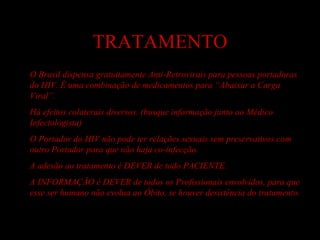 TRATAMENTO O Brasil dispensa gratuitamente Anti-Retrovirais para pessoas portadoras do HIV. É uma combinação de medicamentos para “Abaixar a Carga Viral”. Há efeitos colaterais diversos. (busque informação junto ao Médico Infectologista) O Portador do HIV não pode ter relações sexuais sem preservativos com outro Portador para que não haja co-infecção. A adesão ao tratamento é DEVER de todo PACIENTE. A INFORMAÇÃO é DEVER de todos os Profissionais envolvidos, para que esse ser humano não evolua ao Óbito, se houver desistência do tratamento. 