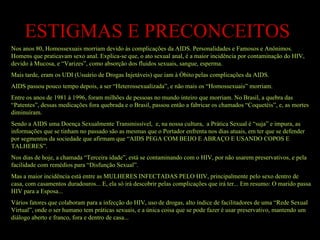 ESTIGMAS E PRECONCEITOS Nos anos 80, Homossexuais morriam devido às complicações da AIDS. Personalidades e Famosos e Anônimos. Homens que praticavam sexo anal. Explica-se que, o ato sexual anal, é a maior incidência por contaminação do HIV, devido à Mucosa, e “Varizes”, como absorção dos fluidos sexuais, sangue, esperma. Mais tarde, eram os UDI (Usuário de Drogas Injetáveis) que iam à Óbito pelas complicações da AIDS. AIDS passou pouco tempo depois, a ser “Heterossexualizada”, e não mais os “Homossexuais” morriam. Entre os anos de 1981 à 1996, foram milhões de pessoas no mundo inteiro que morriam. No Brasil, a quebra das “Patentes”, dessas medicações fora quebrada e o Brasil, passou então a fabricar os chamados “Coquetéis”, e, as mortes diminuíram. Sendo a AIDS uma Doença Sexualmente Transmissível,  e, na nossa cultura,  a Prática Sexual é “suja” e impura, as informações que se tinham no passado são as mesmas que o Portador enfrenta nos dias atuais, em ter que se defender por segmentos da sociedade que afirmam que “AIDS PEGA COM BEIJO E ABRAÇO E USANDO COPOS E TALHERES”. Nos dias de hoje, a chamada “Terceira idade”, está se contaminando com o HIV, por não usarem preservativos, e pela facilidade com remédios para “Disfunção Sexual”. Mas a maior incidência está entre as MULHERES INFECTADAS PELO HIV, principalmente pelo sexo dentro de casa, com casamentos duradouros... E, ela só irá descobrir pelas complicações que irá ter... Em resumo: O marido passa HIV para a Esposa... Vários fatores que colaboram para a infecção do HIV, uso de drogas, alto índice de facilitadores de uma “Rede Sexual Virtual”, onde o ser humano tem práticas sexuais, e a única coisa que se pode fazer é usar preservativo, mantendo um diálogo aberto e franco, fora e dentro de casa... 