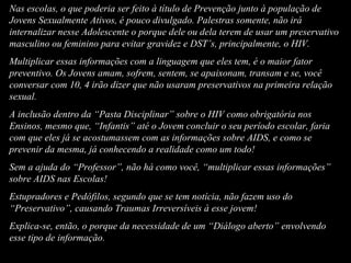 Nas escolas, o que poderia ser feito à título de Prevenção junto à população de Jovens Sexualmente Ativos, é pouco divulgado. Palestras somente, não irá internalizar nesse Adolescente o porque dele ou dela terem de usar um preservativo masculino ou feminino para evitar gravidez e DST’s, principalmente, o HIV. Multiplicar essas informações com a linguagem que eles tem, é o maior fator preventivo. Os Jovens amam, sofrem, sentem, se apaixonam, transam e se, você conversar com 10, 4 irão dizer que não usaram preservativos na primeira relação sexual.  A inclusão dentro da “Pasta Disciplinar” sobre o HIV como obrigatória nos Ensinos, mesmo que, “Infantis” até o Jovem concluir o seu período escolar, faria com que eles já se acostumassem com as informações sobre AIDS, e como se prevenir da mesma, já conhecendo a realidade como um todo! Sem a ajuda do “Professor”, não há como você, “multiplicar essas informações” sobre AIDS nas Escolas! Estupradores e Pedófilos, segundo que se tem notícia, não fazem uso do “Preservativo”, causando Traumas Irreversíveis à esse jovem! Explica-se, então, o porque da necessidade de um “Diálogo aberto” envolvendo esse tipo de informação.  