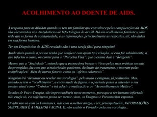 ACOLHIMENTO AO DOENTE DE AIDS. A resposta para as dúvidas quando se tem um familiar que convalesce pelas complicações da AIDS, são encontradas nos Ambulatórios de Infectologias do Brasil. Há um acolhimento fantástico, uma rede que se forma de solidariedade, e as informações, principalmente as respostas, alí, são dadas em sua forma humana. Ter um Diagnóstico de AIDS revelado não é uma tarefa fácil para ninguém!  Ainda mais quando a pessoa tenha que notificar com quem teve relação, se esta for sabidamente, a que infectou o outro, ou contar para a “Parceira Fixa”, que o exame dele é “Reagente”.  Mesmo que a “Sociedade”, entenda que a pessoa fora buscar o Vírus pelas suas práticas sexuais desprotegidas, faz com que a maioria dos pacientes, desistam do tratamento, e morram pelas complicações!  Além de outros fatores, como os “efeitos colaterais”.  Ninguém irá “declarar ou revelar sua sorologia”, pelo medo e estigmas, já pontuados. Mas, quando se tem o “acolhimento”, a coisa muda de figura, e o paciente passa a entender o seu quadro atual como “Crônico” e irá aderir à medicação e ao “Aconselhamento Médico”. Sessões de Psico-Terapia, são imprescindíveis nesse momento, para que o ser humano infectado não esteja só, e o sofrimento possa ser menor, visto, os Estigmas e Preconceitos expostos. Dividir não só com os Familiares, mas com o melhor amigo, e ter, principalmente, INFORMAÇÕES SOBRE AIDS É A MELHOR VACINA. E, não excluir o Portador pela sua sorologia...  