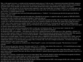 Mas, a vida seguirá seu curso, e a estrada será tão transparente quanto possa ser. Cada um aqui, é responsável pela própria felicidade, amargores, angústias, perdas, ganhos, e todos, têm uma história de vida pra contar! Histórias como a da Tete, por exemplo, foram sentidas e testemunhadas aos quatro cantos, nessas décadas, mas ainda assim, mesmo tendo passado tanto tempo, ainda perduram! Eu classifico como sendo o "Preconceito", o pior de tudo isso. Se, já existe por tantos segmentos, o que é que se pode dizer, em relação à AIDS? E, se você pode ajudar, faça-o. Mas, não é com piedade ou extremismo. Não sei postar aqui, como é que se faz, ou a receita para tal. Mas, é a palavra que você profere, o ato que você tem, e a essência dentro de você! Frases como: "Ah, lá naquela casa, mora uma bicha-pobre-gorda-careca, e, "Aidética" - Se você pensou que não não tem gente que fala dessa maneira, engana-se. Tem!  Ensinar como se fala corretamente, para não ferir ainda mais a liberdade do ser humano, é o papel de cada um. E, pensar no TIPO DE GENTE, que profere isso tudo, é também uma maneira de entender o "inferno de cada um". A Sociedade, ou alguns setores dela, ou todos, ou não sei quantos, ainda herda de gerações passadas, todos esses estigmas, para apontar o outrem. A morte em si, não está caracterizada pela perda do corpo, mas, sim, a perda de sí própria (a), do chão. Pois, quanto mais se julga, faz sofrer o "irmão", mais, e mais, a pessoa cava a própria "prisão", e lá no fim de tudo, irá morrer só. A, pessoa que faz o outro sofrer! Guarda-se tantas coisas, acumula-se, fortunas, quadros, objetos, para que? No final da vida, já com a audição aguçada, ouvir: "Mas, não morreu, ainda? temos que ir no cartório e passar tudo para o nosso nome". E, daí você, sem se mover no leito (consumido por todos os males que você praticou), pensa: "Se eu tivesse mais 1 minuto de vida..."  Só que não dá tempo! E, os "urubús", estarão lá, ao vivo, pessoalmente, para aplaudir tua desgraça! Na questão da AIDS, como qualquer... outra doença do corpo físico, e quando precisamos de ajuda, para ouvir, falar, desabafar, e, abraçar, é aí, que você conhece quantos amigos você acumulou durante toda uma vida! Colocar presunto em sua porta, lhe trará milhares deles. Mas, quando o mesmo faz falta, não aparece ninguém. É viver com QUALIDADE, e NÃO COM QUANTIDADE DE SERES À SUA VOLTA. Quanto mais você puder ajudar, e leiam lá o caso que a Tete conta, sobre os ABRIGOS PARA PESSOAS EXCLUÍDAS PELA AIDS, você terá uma noção ou pequena noção de como vivem! E, vivem bem, pois, há muita gente que aparece lá pra contar uma história, tocar um violão, ou simplesmente, abraçar. E, isso não tem preço que pague. Mas, no final da vida, você verá os milagres acontecerem... No final de tudo isso. Dessa mentira, hipocrisia, à que vivemos todos os dias. A primeira ajuda é: "Faça adesão aos AntiRetrovirais. TOma! Engula!", e assim, você estará dando sua ajuda. "Não discrimine. Converse". Entenda! Mas, se a pessoa não quer fazer, denuncie. Não tenha medo! Se é S+, e trabalha, come, dorme, fala, escuta, etc... e foi transferida para um estágio de discriminação, DENUNCIE. Faça valer os direitos. A Vida! Isso é o que conta.  Em todos os Programas Muncipais DST/AIDS tem tanta gente maravilhosa, que se joga mesmo de corpo e alma. Para acolher, e se for o caso, a gente chama a atenção mesmo! Nem tudo, são flores, ou tudo é colorido. E, quando a pessoa regressa com aquele sorriso nos lábios, é que se vê, a vitória conquistada. De gente ruim, e esquisita, o mundo não livrar-se-à em tempo algum! Mas, você pode, desde já, realizar uma faxina em sua agenda de telefones, para saber, o quanto você é amada, amado, ou o quanto você acumula contatos para preencher as linhas... E, se precisar, talvez quem sabe, quantos dos seus, possam lhe ajudar. Em algumas casas nobres e ricas e fartas desse País, há alguem sofrendo com o temor da AIDS, e não consegue dividir a dor, e daria, sua fortuna para estar entre nós, ou com você, ou em sua humilde casa!  