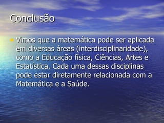 Conclusão Vimos que a matemática pode ser aplicada em diversas áreas (interdisciplinaridade), como a Educação física, Ciências, Artes e Estatística. Cada uma dessas disciplinas pode estar diretamente relacionada com a Matemática e a Saúde. 