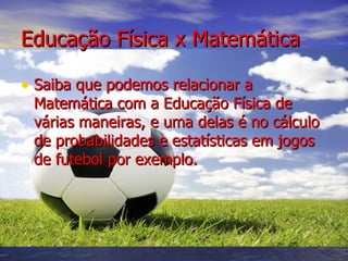 Educação Física x Matemática Saiba que podemos relacionar a Matemática com a Educação Física de várias maneiras, e uma delas é no cálculo de probabilidades e estatísticas em jogos de futebol por exemplo. 