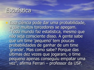 Estatística Essa ciência pode dar uma probabilidade, a que muitos torcedores se apegam. “Todo mundo faz estatística, mesmo que não seja consciente disso. A gente sabe que um time 'pequeno' tem poucas probabilidades de ganhar de um time 'grande'. Mas como sabe? Porque das últimas dez vezes que jogaram, o time pequeno apenas conseguiu empatar uma vez”, afirma Ferrari – professor da USP.  