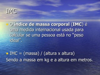 IMC O  índice de massa corporal  ( IMC ) é uma medida internacional usada para calcular se uma pessoa está no “peso ideal”.  IMC = (massa) / (altura x altura) Sendo a massa em kg e a altura em metros.  