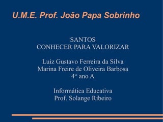 U.M.E. Prof. João Papa Sobrinho

              SANTOS
      CONHECER PARA VALORIZAR

       Luiz Gustavo Ferreira da Silva
      Marina Freire de Oliveira Barbosa
                  4° ano A

           Informática Educativa
           Prof. Solange Ribeiro
 