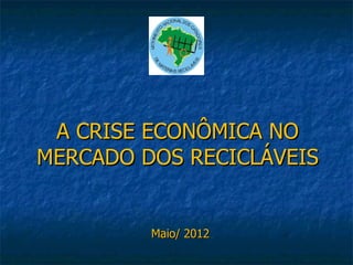 A CRISE ECONÔMICA NO
MERCADO DOS RECICLÁVEIS


         Maio/ 2012
 