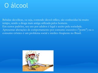 O álcool Bebidas alcoólicas, ou seja, contendo álcool etílico, são conhecidas há muito tempo, sendo a droga mais antiga utilizada pelos homens. Em certos padrões, seu uso por adultos é legal e aceito pela sociedade. Apresentar alterações de comportamento por consumo excessivo ("porre") ou o consumo crônico é um problema social e médico freqüente no Brasil.