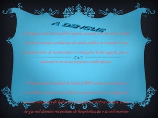 A dengue é uma doença febril aguda causada por um vírus, sendo
um dos principais problemas de saúde pública no mundo. O seu
principal vetor de transmissão é o mosquito Aedes aegypti, que se
desenvolveem áreas tropicais e subtropicais.
A Organização Mundial da Saúde (OMS) estima que entre 50 a
100 milhões de pessoas se infectem anualmente com a dengue em
mais de 100 países de todos os continentes, exceto a Europa. Cerca
de 550 mil doentes necessitam de hospitalização e 20 mil morrem
 