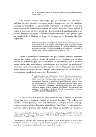 que os espectadores possam se acostumar com a que eles próprios recebem.
                          (idem, p. 130)


        Nos produtos culturais massificados que são oferecidos aos indivíduos, a
sociedade burguesa à qual servem sempre aparece ilusoriamente como um modelo de
liberdade e prosperidade. Há um constante desestímulo ao pensamento de que uma
outra configuração sócio-econômica possa ser viável e desejável. Assim, velando o
caráter de exploração intrínseco ao sistema e determinando toda a produção cultural, ela
ofusca a percepção dos sujeitos – aqui transformados em objetos – para que não vejam
que aquela ilusão é fabricada no âmago de um esquema de dominação ideológica
onipresente.

                          Todos são livres para dançar e para se divertir, do mesmo modo que, desde a
                          neutralização histórica da religião, são livres para entrar em qualquer uma das
                          inúmeras seitas. Mas a liberdade de escolha da ideologia, que reflecte sempre
                          a coerção económica, revela-se em todos os sectores como a liberdade de
                          escolher o que é sempre a mesma coisa. (ibidem, p. 156)


       Adorno e Horkheimer consideravam até que o próprio erotismo moderado,
presente em muitos produtos culturais já naquela época, constituía uma estratégia
puritana do capitalismo para que os indivíduos se contentassem com a excitação
proporcionada a eles virtualmente e reprimissem os seus impulsos ―não sublimados‖,
recorrendo a uma renúncia ridicularizadora da pulsão sexual. O que, para eles, também
ocorria na medida em que os mesmo produtos culturais endossavam, por outro lado, a
necessidade de punição aos transgressores dos costumes.

                          A indústria cultural não sublima, mas reprime. Expondo repetidamente o
                          objecto do desejo, o busto no suéter e o torso nu do herói desportivo, ela
                          apenas excita o prazer preliminar não sublimado que o hábito da renúncia há
                          muito mutilou e reduziu ao masoquismo. Não há nenhuma situação erótica
                          que não junte à alusão e à excitação a indicação precisa de que jamais se deve
                          chegar a esse ponto. O Hays Office1 apenas confirma o ritual que a indústria
                          cultural de qualquer modo já instaurou: o de Tântalo2. As obras de arte são
                          ascéticas e sem pudor, a indústria cultural é pornográfica e puritana.
                          (ADORNO & HORKHEIMER, 2006, p. 131)



        À parte da discussão sobre se foram válidas ou não as análises de Adorno e
Horkheimer sobre a Indústria Cultural no contexto dos anos 1950, pode-se com
facilidade verificar que aquela teoria pode não ser ainda válida para explicar a ideologia
e os conceitos hegemônicos difundidos pela Indústria Cultural hoje. Ou seja, apesar de a
Indústria Cultural continuar reproduzindo uma lógica de estímulo ao consumo, à

1
 Também chamado de Hays Code, um código de autocensura estabelecido pelos estúdios de cinema dos
EUA em 1934 que vigorou até o final dos anos 1950. Sua finalidade era definir o que era ―moralmente
aceitável‖ para se exibir ao público.
2
  Personagem da mitologia grega sentenciada pelos deuses a viver em um paraíso de frutos e águas
abundantes que fugiam ao seu alcance quando ele tentava pegá-los, ficando Tântalo assim condenado a
passar fome e sede enquanto tinha tão próximos os objetos do seu desejo.
 