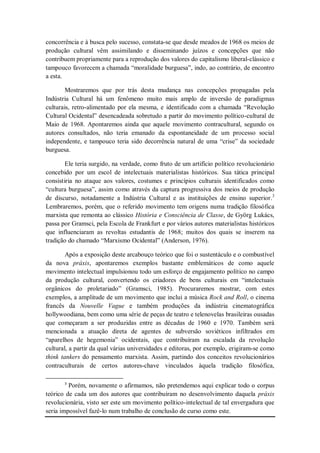 concorrência e à busca pelo sucesso, constata-se que desde meados de 1968 os meios de
produção cultural vêm assimilando e disseminando juízos e concepções que não
contribuem propriamente para a reprodução dos valores do capitalismo liberal-clássico e
tampouco favorecem a chamada ―moralidade burguesa‖, indo, ao contrário, de encontro
a esta.

        Mostraremos que por trás desta mudança nas concepções propagadas pela
Indústria Cultural há um fenômeno muito mais amplo de inversão de paradigmas
culturais, retro-alimentado por ela mesma, e identificado com a chamada ―Revolução
Cultural Ocidental‖ desencadeada sobretudo a partir do movimento político-cultural de
Maio de 1968. Apontaremos ainda que aquele movimento contracultural, segundo os
autores consultados, não teria emanado da espontaneidade de um processo social
independente, e tampouco teria sido decorrência natural de uma ―crise‖ da sociedade
burguesa.

        Ele teria surgido, na verdade, como fruto de um artifício político revolucionário
concebido por um escol de intelectuais materialistas históricos. Sua tática principal
consistiria no ataque aos valores, costumes e princípios culturais identificados como
―cultura burguesa‖, assim como através da captura progressiva dos meios de produção
de discurso, notadamente a Indústria Cultural e as instituições de ensino superior.3
Lembraremos, porém, que o referido movimento tem origens numa tradição filosófica
marxista que remonta ao clássico História e Consciência de Classe, de Györg Lukács,
passa por Gramsci, pela Escola de Frankfurt e por vários autores materialistas históricos
que influenciaram as revoltas estudantis de 1968; muitos dos quais se inserem na
tradição do chamado ―Marxismo Ocidental‖ (Anderson, 1976).

        Após a exposição deste arcabouço teórico que foi o sustentáculo e o combustível
da nova práxis, apontaremos exemplos bastante emblemáticos de como aquele
movimento intelectual impulsionou todo um esforço de engajamento político no campo
da produção cultural, convertendo os criadores de bens culturais em ―intelectuais
orgânicos do proletariado‖ (Gramsci, 1985). Procuraremos mostrar, com estes
exemplos, a amplitude de um movimento que inclui a música Rock and Roll, o cinema
francês da Nouvelle Vague e também produções da indústria cinematográfica
hollywoodiana, bem como uma série de peças de teatro e telenovelas brasileiras ousadas
que começaram a ser produzidas entre as décadas de 1960 e 1970. Também será
mencionada a atuação direta de agentes de subversão soviéticos infiltrados em
―aparelhos de hegemonia‖ ocidentais, que contribuíram na escalada da revolução
cultural, a partir da qual várias universidades e editoras, por exemplo, erigiram-se como
think tankers do pensamento marxista. Assim, partindo dos conceitos revolucionários
contraculturais de certos autores-chave vinculados àquela tradição filosófica,

       3
         Porém, novamente o afirmamos, não pretendemos aqui explicar todo o corpus
teórico de cada um dos autores que contribuíram no desenvolvimento daquela práxis
revolucionária, visto ser este um movimento político-intelectual de tal envergadura que
seria impossível fazê-lo num trabalho de conclusão de curso como este.
 