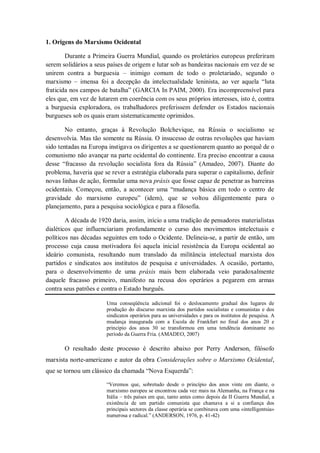 1. Origens do Marxismo Ocidental

        Durante a Primeira Guerra Mundial, quando os proletários europeus preferiram
serem solidários a seus países de origem e lutar sob as bandeiras nacionais em vez de se
unirem contra a burguesia – inimigo comum de todo o proletariado, segundo o
marxismo – imensa foi a decepção da intelectualidade leninista, ao ver aquela ―luta
fraticida nos campos de batalha‖ (GARCIA In PAIM, 2000). Era incompreensível para
eles que, em vez de lutarem em coerência com os seus próprios interesses, isto é, contra
a burguesia exploradora, os trabalhadores preferissem defender os Estados nacionais
burgueses sob os quais eram sistematicamente oprimidos.

        No entanto, graças à Revolução Bolchevique, na Rússia o socialismo se
desenvolvia. Mas tão somente na Rússia. O insucesso de outras revoluções que haviam
sido tentadas na Europa instigava os dirigentes a se questionarem quanto ao porquê de o
comunismo não avançar na parte ocidental do continente. Era preciso encontrar a causa
desse ―fracasso da revolução socialista fora da Rússia‖ (Amadeo, 2007). Diante do
problema, haveria que se rever a estratégia elaborada para superar o capitalismo, definir
novas linhas de ação, formular uma nova práxis que fosse capaz de penetrar as barreiras
ocidentais. Começou, então, a acontecer uma ―mudança básica em todo o centro de
gravidade do marxismo europeu‖ (idem), que se voltou diligentemente para o
planejamento, para a pesquisa sociológica e para a filosofia.

        A década de 1920 daria, assim, início a uma tradição de pensadores materialistas
dialéticos que influenciariam profundamente o curso dos movimentos intelectuais e
políticos nas décadas seguintes em todo o Ocidente. Delineia-se, a partir de então, um
processo cuja causa motivadora foi aquela inicial resistência da Europa ocidental ao
ideário comunista, resultando num translado da militância intelectual marxista dos
partidos e sindicatos aos institutos de pesquisa e universidades. A ocasião, portanto,
para o desenvolvimento de uma práxis mais bem elaborada veio paradoxalmente
daquele fracasso primeiro, manifesto na recusa dos operários a pegarem em armas
contra seus patrões e contra o Estado burguês.

                       Uma conseqüência adicional foi o deslocamento gradual dos lugares de
                       produção do discurso marxista dos partidos socialistas e comunistas e dos
                       sindicatos operários para as universidades e para os institutos de pesquisa. A
                       mudança inaugurada com a Escola de Frankfurt no final dos anos 20 e
                       princípio dos anos 30 se transformou em uma tendência dominante no
                       período da Guerra Fria. (AMADEO, 2007)

       O resultado deste processo é descrito abaixo por Perry Anderson, filósofo
marxista norte-americano e autor da obra Considerações sobre o Marxismo Ocidental,
que se tornou um clássico da chamada ―Nova Esquerda‖:

                       ―Veremos que, sobretudo desde o princípio dos anos vinte em diante, o
                       marxismo europeu se encontrou cada vez mais na Alemanha, na França e na
                       Itália – três países em que, tanto antes como depois da II Guerra Mundial, a
                       existência de um partido comunista que chamava a si a confiança dos
                       principais sectores da classe operária se combinava com uma «intelligentsia»
                       numerosa e radical.‖ (ANDERSON, 1976, p. 41-42)
 