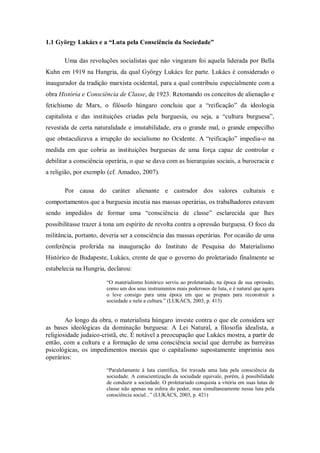 1.1 György Lukács e a “Luta pela Consciência da Sociedade”

       Uma das revoluções socialistas que não vingaram foi aquela liderada por Bella
Kuhn em 1919 na Hungria, da qual György Lukács fez parte. Lukács é considerado o
inaugurador da tradição marxista ocidental, para a qual contribuiu especialmente com a
obra História e Consciência de Classe, de 1923. Retomando os conceitos de alienação e
fetichismo de Marx, o filósofo húngaro concluiu que a ―reificação‖ da ideologia
capitalista e das instituições criadas pela burguesia, ou seja, a ―cultura burguesa‖,
revestida de certa naturalidade e imutabilidade, era o grande mal, o grande empecilho
que obstaculizava a irrupção do socialismo no Ocidente. A ―reificação‖ impedia-o na
medida em que cobria as instituições burguesas de uma força capaz de controlar e
debilitar a consciência operária, o que se dava com as hierarquias sociais, a burocracia e
a religião, por exemplo (cf. Amadeo, 2007).

       Por causa do caráter alienante e castrador dos valores culturais e
comportamentos que a burguesia incutia nas massas operárias, os trabalhadores estavam
sendo impedidos de formar uma ―consciência de classe‖ esclarecida que lhes
possibilitasse trazer à tona um espírito de revolta contra a opressão burguesa. O foco da
militância, portanto, deveria ser a consciência das massas operárias. Por ocasião de uma
conferência proferida na inauguração do Instituto de Pesquisa do Materialismo
Histórico de Budapeste, Lukács, crente de que o governo do proletariado finalmente se
estabelecia na Hungria, declarou:

                        ―O materialismo histórico serviu ao proletariado, na época de sua opressão,
                        como um dos seus instrumentos mais poderosos de luta, e é natural que agora
                        o leve consigo para uma época em que se prepara para reconstruir a
                        sociedade e nela a cultura.‖ (LUKÁCS, 2003, p. 413)


        Ao longo da obra, o materialista húngaro investe contra o que ele considera ser
as bases ideológicas da dominação burguesa: A Lei Natural, a filosofia idealista, a
religiosidade judaico-cristã, etc. É notável a preocupação que Lukács mostra, a partir de
então, com a cultura e a formação de uma consciência social que derrube as barreiras
psicológicas, os impedimentos morais que o capitalismo supostamente imprimiu nos
operários:
                        ―Paralelamente à luta científica, foi travada uma luta pela consciência da
                        sociedade. A conscientização da sociedade equivale, porém, à possibilidade
                        de conduzir a sociedade. O proletariado conquista a vitória em suas lutas de
                        classe não apenas na esfera do poder, mas simultaneamente nessa luta pela
                        consciência social...‖ (LUKÁCS, 2003, p. 421)
 