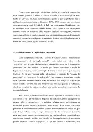 Como veremos no segundo capítulo deste trabalho, há certa relação entre um dos
mais famosos produtos da Indústria Cultural brasileira, a teledramaturgia da Rede
Globo de Televisão, e Lukács. Especificamente, quanto ao que foi produzido para o
público desta emissora durante as décadas de 1970 e 1980. Um dos mais importantes
autores das telenovelas da Rede Globo de Televisão neste período, Dias Gomes – que
foi marido de outra dramaturga célebre, Janete Clair –, conta na sua autobiografia
intitulada Apenas um Subversivo, como procurava fazer uma ―arte engajada‖, conforme
suas crenças políticas e, para isto, pautava-se na orientação lukacsiana para levar adiante
sua práxis cultural. Aprofundaremos nesta questão da teoria materialista incorporada à
Indústria Cultural, porém, apenas no capítulo terceiro.




1.2 Antônio Gramsci e os “Aparelhos de Hegemonia”

       Como é amplamente conhecido, o conceito de Antonio Gramsci – o marxista das
―superestruturas‖ e da ―revolução cultural‖ – mais aludido entre todos é o de
―hegemonia‖ que, segundo Maria-Antonietta Macciocchi (1976) não é propriamente
gramsciano, mas sim leninista. Ela revela que Gramsci considerava a noção de
hegemonia a mais importante contribuição de Lênin ao marxismo. E que, nos seus
Cadernos do Cárcere, Gramsci traduz habitualmente o conceito de ―ditadura do
proletariado‖ por ―hegemonia do proletariado‖. Esta observação ilustra bem o modo
como o pensador italiano transfere a práxis socialista de uma perspectiva de revolução
social violenta e abrupta para uma perspectiva de revolução pacífica e cadenciada,
através da conquista da hegemonia cultural pelo partido comunista, representante da
massa trabalhadora.

       Para Gramsci, o partido revolucionário precisa agir sobre a consciência coletiva
das massas, sobre a própria maneira de pensar dos indivíduos, precisa deslegitimar as
crenças, subverter os costumes e as opiniões tradicionalmente predominantes na
mentalidade popular, alterando o chamado ―senso comum‖ desde as suas raízes mais
profundas. A necessidade de se combater a cultura tradicional estaria no fato de que, por
culpa dela, o modo de pensar, de reagir e de se comportar dos operários, isto é, o modo
como eles vêem o mundo e se relacionam com ele estaria totalmente contaminado por
uma herança ideológica maldita, incutida neles por forças políticas contrárias aos seus
próprios interesses, a fim de subjugá-los. Ou seja, para Gramsci o proletariado pensa
 