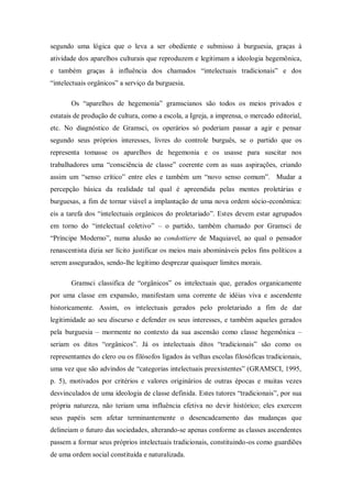 segundo uma lógica que o leva a ser obediente e submisso à burguesia, graças à
atividade dos aparelhos culturais que reproduzem e legitimam a ideologia hegemônica,
e também graças à influência dos chamados ―intelectuais tradicionais‖ e dos
―intelectuais orgânicos‖ a serviço da burguesia.

       Os ―aparelhos de hegemonia‖ gramscianos são todos os meios privados e
estatais de produção de cultura, como a escola, a Igreja, a imprensa, o mercado editorial,
etc. No diagnóstico de Gramsci, os operários só poderiam passar a agir e pensar
segundo seus próprios interesses, livres do controle burguês, se o partido que os
representa tomasse os aparelhos de hegemonia e os usasse para suscitar nos
trabalhadores uma ―consciência de classe‖ coerente com as suas aspirações, criando
assim um ―senso crítico‖ entre eles e também um ―novo senso comum‖. Mudar a
percepção básica da realidade tal qual é apreendida pelas mentes proletárias e
burguesas, a fim de tornar viável a implantação de uma nova ordem sócio-econômica:
eis a tarefa dos ―intelectuais orgânicos do proletariado‖. Estes devem estar agrupados
em torno do ―intelectual coletivo‖ – o partido, também chamado por Gramsci de
―Príncipe Moderno‖, numa alusão ao condottiere de Maquiavel, ao qual o pensador
renascentista dizia ser lícito justificar os meios mais abomináveis pelos fins políticos a
serem assegurados, sendo-lhe legítimo desprezar quaisquer limites morais.

       Gramsci classifica de ―orgânicos‖ os intelectuais que, gerados organicamente
por uma classe em expansão, manifestam uma corrente de idéias viva e ascendente
historicamente. Assim, os intelectuais gerados pelo proletariado a fim de dar
legitimidade ao seu discurso e defender os seus interesses, e também aqueles gerados
pela burguesia – mormente no contexto da sua ascensão como classe hegemônica –
seriam os ditos ―orgânicos‖. Já os intelectuais ditos ―tradicionais‖ são como os
representantes do clero ou os filósofos ligados às velhas escolas filosóficas tradicionais,
uma vez que são advindos de ―categorias intelectuais preexistentes‖ (GRAMSCI, 1995,
p. 5), motivados por critérios e valores originários de outras épocas e muitas vezes
desvinculados de uma ideologia de classe definida. Estes tutores ―tradicionais‖, por sua
própria natureza, não teriam uma influência efetiva no devir histórico; eles exercem
seus papéis sem afetar terminantemente o desencadeamento das mudanças que
delineiam o futuro das sociedades, alterando-se apenas conforme as classes ascendentes
passem a formar seus próprios intelectuais tradicionais, constituindo-os como guardiões
de uma ordem social constituída e naturalizada.
 