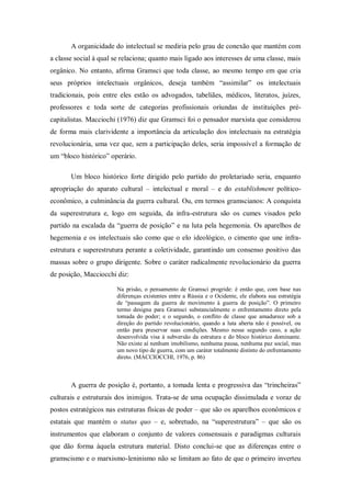 A organicidade do intelectual se mediria pelo grau de conexão que mantém com
a classe social à qual se relaciona; quanto mais ligado aos interesses de uma classe, mais
orgânico. No entanto, afirma Gramsci que toda classe, ao mesmo tempo em que cria
seus próprios intelectuais orgânicos, deseja também ―assimilar‖ os intelectuais
tradicionais, pois entre eles estão os advogados, tabeliães, médicos, literatos, juízes,
professores e toda sorte de categorias profissionais oriundas de instituições pré-
capitalistas. Macciochi (1976) diz que Gramsci foi o pensador marxista que considerou
de forma mais clarividente a importância da articulação dos intelectuais na estratégia
revolucionária, uma vez que, sem a participação deles, seria impossível a formação de
um ―bloco histórico‖ operário.

       Um bloco histórico forte dirigido pelo partido do proletariado seria, enquanto
apropriação do aparato cultural – intelectual e moral – e do establishment político-
econômico, a culminância da guerra cultural. Ou, em termos gramscianos: A conquista
da superestrutura e, logo em seguida, da infra-estrutura são os cumes visados pelo
partido na escalada da ―guerra de posição‖ e na luta pela hegemonia. Os aparelhos de
hegemonia e os intelectuais são como que o elo ideológico, o cimento que une infra-
estrutura e superestrutura perante a coletividade, garantindo um consenso positivo das
massas sobre o grupo dirigente. Sobre o caráter radicalmente revolucionário da guerra
de posição, Macciocchi diz:

                        Na prisão, o pensamento de Gramsci progride: é então que, com base nas
                        diferenças existentes entre a Rússia e o Ocidente, ele elabora sua estratégia
                        de ―passagem da guerra de movimento à guerra de posição‖. O primeiro
                        termo designa para Gramsci substancialmente o enfrentamento direto pela
                        tomada do poder; e o segundo, o conflito de classe que amadurece sob a
                        direção do partido revolucionário, quando a luta aberta não é possível, ou
                        então para preservar suas condições. Mesmo nesse segundo caso, a ação
                        desenvolvida visa à subversão da estrutura e do bloco histórico dominante.
                        Não existe aí nenhum imobilismo, nenhuma pausa, nenhuma paz social, mas
                        um novo tipo de guerra, com um caráter totalmente distinto do enfrentamento
                        direto. (MACCIOCCHI, 1976, p. 86)



       A guerra de posição é, portanto, a tomada lenta e progressiva das ―trincheiras‖
culturais e estruturais dos inimigos. Trata-se de uma ocupação dissimulada e voraz de
postos estratégicos nas estruturas físicas de poder – que são os aparelhos econômicos e
estatais que mantém o status quo – e, sobretudo, na ―superestrutura‖ – que são os
instrumentos que elaboram o conjunto de valores consensuais e paradigmas culturais
que dão forma àquela estrutura material. Disto conclui-se que as diferenças entre o
gramscismo e o marxismo-leninismo não se limitam ao fato de que o primeiro inverteu
 