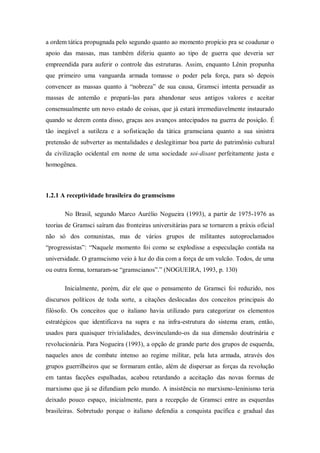 a ordem tática propugnada pelo segundo quanto ao momento propício pra se coadunar o
apoio das massas, mas também diferiu quanto ao tipo de guerra que deveria ser
empreendida para auferir o controle das estruturas. Assim, enquanto Lênin propunha
que primeiro uma vanguarda armada tomasse o poder pela força, para só depois
convencer as massas quanto à ―nobreza‖ de sua causa, Gramsci intenta persuadir as
massas de antemão e prepará-las para abandonar seus antigos valores e aceitar
consensualmente um novo estado de coisas, que já estará irremediavelmente instaurado
quando se derem conta disso, graças aos avanços antecipados na guerra de posição. É
tão inegável a sutileza e a sofisticação da tática gramsciana quanto a sua sinistra
pretensão de subverter as mentalidades e deslegitimar boa parte do patrimônio cultural
da civilização ocidental em nome de uma sociedade soi-disant perfeitamente justa e
homogênea.



1.2.1 A receptividade brasileira do gramscismo

       No Brasil, segundo Marco Aurélio Nogueira (1993), a partir de 1975-1976 as
teorias de Gramsci saíram das fronteiras universitárias para se tornarem a práxis oficial
não só dos comunistas, mas de vários grupos de militantes autoproclamados
―progressistas‖: ―Naquele momento foi como se explodisse a especulação contida na
universidade. O gramscismo veio à luz do dia com a força de um vulcão. Todos, de uma
ou outra forma, tornaram-se ―gramscianos‖.‖ (NOGUEIRA, 1993, p. 130)

       Inicialmente, porém, diz ele que o pensamento de Gramsci foi reduzido, nos
discursos políticos de toda sorte, a citações deslocadas dos conceitos principais do
filósofo. Os conceitos que o italiano havia utilizado para categorizar os elementos
estratégicos que identificava na supra e na infra-estrutura do sistema eram, então,
usados para quaisquer trivialidades, desvinculando-os da sua dimensão doutrinária e
revolucionária. Para Nogueira (1993), a opção de grande parte dos grupos de esquerda,
naqueles anos de combate intenso ao regime militar, pela luta armada, através dos
grupos guerrilheiros que se formaram então, além de dispersar as forças da revolução
em tantas facções espalhadas, acabou retardando a aceitação das novas formas de
marxismo que já se difundiam pelo mundo. A insistência no marxismo-leninismo teria
deixado pouco espaço, inicialmente, para a recepção de Gramsci entre as esquerdas
brasileiras. Sobretudo porque o italiano defendia a conquista pacífica e gradual das
 