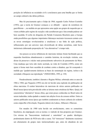 posições de influência na sociedade civil e conclamava para uma batalha que se limita
ao campo cultural e das idéias políticas.

       Mas foi precisamente após o Golpe de 1964, segundo Carlos Nelson Coutinho
(1993), que a teoria de Gramsci começou a se difundir – apesar da resistência do
guerrilhismo –, na medida em que apresentou uma opção aos grupos de esquerda que se
viram coibidos pelo regime de exceção e não acreditavam que a luta armada pudesse ser
bem sucedida. O exílio de dirigentes do Partido Comunista Brasileiro para a Europa
ainda possibilitou que algumas importantes lideranças nacionais travassem contato com
as novas estratégias revolucionárias e atualizasse a sua linha de ação política,
influenciados por um universo mais diversificado de idéias socialistas, onde havia
intelectuais elaborando proposições de ―vias alternativas‖ o tempo todo.

       Aos poucos as novas influências do marxismo italiano foram facilitando que as
esquerdas brasileiras abandonassem o caminho leninista, da revolução violenta, sem
deixar de preservar o núcleo mais potencialmente subversivo do pensamento de Marx.
Uma mudança que teria sido muito acertada, na visão de Coutinho (1993), como um
ajuste à forma mais bem sucedida de combate contra a ditadura, que foi avançando à
medida que ―gradativamente deslocou as bases de sustentação do regime, isolou-o da
sociedade e bloqueou sua reprodução.‖ (NOGUEIRA, 1993, p. 138)

       Paradoxalmente, também é durante o Regime Militar, sobretudo entre os anos de
1966 e 1968, que Nogueira (1993) nos diz ter havido uma explosão de publicações de
obras marxistas. O caráter heterodoxo do marxismo de vários autores publicados no
Brasil nessa época teria prevalecido sobre as leituras mais ortodoxas de Marx. Quiçá, tal
característica ―alternativa‖ dessas obras, que eram pouco conhecidas no Brasil antes de
serem traduzidas, tenha ajudado a manter tais edições livres da censura militar. Entre os
autores publicados nessa época que também condenaram as bases culturais do ocidente
como empecilho à Revolução, Nogueira (idem) cita Lukács, Althusser e Marcuse.

       Em meados de 1980 teria havido um arrefecimento, entre os comunistas
brasileiros, da empolgação com as teorias e o método de luta propostos por Gramsci.
Um retorno do ―burocratismo tradicional e autoritário‖ ao quadro ideológico
predominante dentro do PCB teria sido a causa. Tal ―retrocesso‖ fatalmente ocasionou
um afastamento de grupos mais intelectualizados que, antes do abandono de um
 