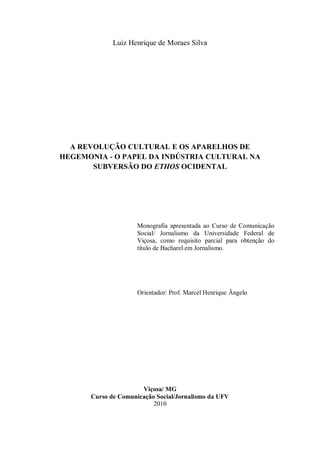 Luiz Henrique de Moraes Silva




  A REVOLUÇÃO CULTURAL E OS APARELHOS DE
HEGEMONIA - O PAPEL DA INDÚSTRIA CULTURAL NA
       SUBVERSÃO DO ETHOS OCIDENTAL




                     Monografia apresentada ao Curso de Comunicação
                     Social/ Jornalismo da Universidade Federal de
                     Viçosa, como requisito parcial para obtenção do
                     título de Bacharel em Jornalismo.




                     Orientador: Prof. Marcel Henrique Ângelo




                      Viçosa/ MG
      Curso de Comunicação Social/Jornalismo da UFV
                          2010
 