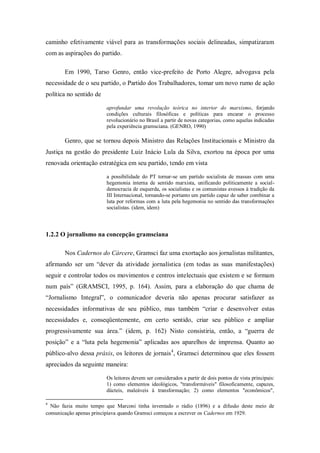 caminho efetivamente viável para as transformações sociais delineadas, simpatizaram
com as aspirações do partido.

       Em 1990, Tarso Genro, então vice-prefeito de Porto Alegre, advogava pela
necessidade de o seu partido, o Partido dos Trabalhadores, tomar um novo rumo de ação
política no sentido de

                         aprofundar uma revolução teórica no interior do marxismo, forjando
                         condições culturais filosóficas e políticas para encarar o processo
                         revolucionário no Brasil a partir de novas categorias, como aquelas indicadas
                         pela experiência gramsciana. (GENRO, 1990)

       Genro, que se tornou depois Ministro das Relações Institucionais e Ministro da
Justiça na gestão do presidente Luiz Inácio Lula da Silva, exortou na época por uma
renovada orientação estratégica em seu partido, tendo em vista

                         a possibilidade do PT tornar-se um partido socialista de massas com uma
                         hegemonia interna de sentido marxista, unificando politicamente a social-
                         democracia de esquerda, os socialistas e os comunistas avessos à tradição da
                         III Internacional, tornando-se portanto um partido capaz de saber combinar a
                         luta por reformas com a luta pela hegemonia no sentido das transformações
                         socialistas. (idem, idem)




1.2.2 O jornalismo na concepção gramsciana

       Nos Cadernos do Cárcere, Gramsci faz uma exortação aos jornalistas militantes,
afirmando ser um ―dever da atividade jornalística (em todas as suas manifestações)
seguir e controlar todos os movimentos e centros intelectuais que existem e se formam
num país‖ (GRAMSCI, 1995, p. 164). Assim, para a elaboração do que chama de
―Jornalismo Integral‖, o comunicador deveria não apenas procurar satisfazer as
necessidades informativas de seu público, mas também ―criar e desenvolver estas
necessidades e, conseqüentemente, em certo sentido, criar seu público e ampliar
progressivamente sua área.‖ (idem, p. 162) Nisto consistiria, então, a ―guerra de
posição‖ e a ―luta pela hegemonia‖ aplicadas aos aparelhos de imprensa. Quanto ao
público-alvo dessa práxis, os leitores de jornais 4, Gramsci determinou que eles fossem
apreciados da seguinte maneira:

                         Os leitores devem ser considerados a partir de dois pontos de vista principais:
                         1) como elementos ideológicos, "transformáveis" filosoficamente, capazes,
                         dúcteis, maleáveis à transformação; 2) como elementos "econômicos",

4
  Não fazia muito tempo que Marconi tinha inventado o rádio (1896) e a difusão deste meio de
comunicação apenas principiava quando Gramsci começou a escrever os Cadernos em 1929.
 