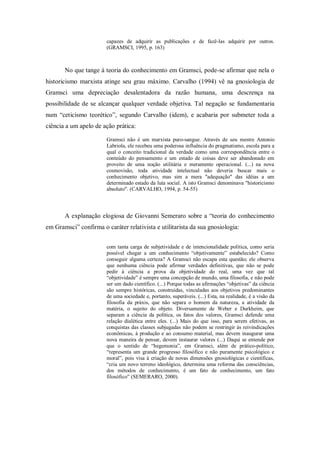 capazes de adquirir as publicações e de fazê-las adquirir por outros.
                        (GRAMSCI, 1995, p. 163)



       No que tange à teoria do conhecimento em Gramsci, pode-se afirmar que nela o
historicismo marxista atinge seu grau máximo. Carvalho (1994) vê na gnosiologia de
Gramsci uma depreciação desalentadora da razão humana, uma descrença na
possibilidade de se alcançar qualquer verdade objetiva. Tal negação se fundamentaria
num ―ceticismo teorético‖, segundo Carvalho (idem), e acabaria por submeter toda a
ciência a um apelo de ação prática:

                        Gramsci não é um marxista puro-sangue. Através de seu mestre Antonio
                        Labriola, ele recebeu uma poderosa influência do pragmatismo, escola para a
                        qual o conceito tradicional da verdade como uma correspondência entre o
                        conteúdo do pensamento e um estado de coisas deve ser abandonado em
                        proveito de uma noção utilitária e meramente operacional. (...) na nova
                        cosmovisão, toda atividade intelectual não deveria buscar mais o
                        conhecimento objetivo, mas sim a mera "adequação" das idéias a um
                        determinado estado da luta social. A isto Gramsci denominava "historicismo
                        absoluto". (CARVALHO, 1994, p. 54-55)




       A explanação elogiosa de Giovanni Semeraro sobre a ―teoria do conhecimento
em Gramsci‖ confirma o caráter relativista e utilitarista da sua gnosiologia:


                        com tanta carga de subjetividade e de intencionalidade política, como seria
                        possível chegar a um conhecimento ―objetivamente‖ estabelecido? Como
                        conseguir alguma certeza? A Gramsci não escapa esta questão; ele observa
                        que nenhuma ciência pode afirmar verdades definitivas, que não se pode
                        pedir à ciência a prova da objetividade do real, uma vez que tal
                        ―objetividade‖ é sempre uma concepção de mundo, uma filosofia, e não pode
                        ser um dado científico. (...) Porque todas as afirmações ―objetivas‖ da ciência
                        são sempre históricas, construídas, vinculadas aos objetivos predominantes
                        de uma sociedade e, portanto, superáveis. (...) Esta, na realidade, é a visão da
                        filosofia da práxis, que não separa o homem da natureza, a atividade da
                        matéria, o sujeito do objeto. Diversamente de Weber e Durkheim, que
                        separam a ciência da política, os fatos dos valores, Gramsci defende uma
                        relação dialética entre eles. (...) Mais do que isso, para serem efetivas, as
                        conquistas das classes subjugadas não podem se restringir às reivindicações
                        econômicas, à produção e ao consumo material, mas devem inaugurar uma
                        nova maneira de pensar, devem instaurar valores (...) Daqui se entende por
                        que o sentido de ―hegemonia‖, em Gramsci, além de prático-político,
                        ―representa um grande progresso filosófico e não puramente psicológico e
                        moral‖, pois visa à criação de novas dimensões gnosiológicas e científicas,
                        ―cria um novo terreno ideológico, determina uma reforma das consciências,
                        dos métodos de conhecimento, é um fato de conhecimento, um fato
                        filosófico‖ (SEMERARO, 2000).
 