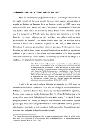1.3 Frankfurt, Marcuse e a “Tirania da Razão Repressiva”

        Antes de considerarmos propriamente qual foi a contribuição marcusiana na
revolução cultural anti-burguesa, convém fazermos mais algumas considerações a
respeito do Instituto de Pesquisa Social de Frankfurt criado em 1923, graças aos
esforços de Félix Weil. No seu Marxismo e Descendência, Antônio Paim (2009) revela
que, além de terem armado um esquema de difusão de suas teorias semelhante àquele
que fora inaugurado na U.R.S.S., parte dos recursos que mantinham a Escola de
Frankfurt provinham indiretamente dos soviéticos, que tinham negócios com
patrocinadores do Instituto5. Paim (idem) lembra, ainda, que ―os soviéticos nunca
atacaram a Escola com a virulência de praxe‖ (PAIM, 2009, p. 558), apesar da
heterodoxia do marxismo que difundiam. Claro está que, apesar de não seguirem a linha
leninista, os frankfurtianos tinham um papel importante no combate ao capitalismo
ocidental, o que certamente já favorecia os interesses soviéticos. Além disso, o próprio
Weil teria declarado que criou o Instituto ―na esperança de poder um dia entregá-lo a
um Estado Soviético alemão triunfante.‖ (idem, idem).

                           Félix Weil preparou cuidadosamente a organização do Instituto. Entre os
                           passos dados naquele sentido, ocupa um lugar especial a chamada ―semana
                           de trabalho marxista‖, realizada em 1923 nas proximidades de Weimar, então
                           capital da República. Estavam presentes pouco mais de vinte intelectuais,
                           todos ligados ao Partido Comunista (entre estes Lukács e o casal Wittfogel
                           que, na época, ainda não havia rompido com os soviéticos). Supõe-se que
                           estaria em busca de pessoas que pudesse recrutar. Paralelamente, lidava com
                           as autoridades com vistas a inseri-la numa instituição universitária. O nome
                           de ―Instituto de Pesquisa‖ tinha por objetivo assegurar-lhe autonomia
                           administrativa e mesmo acadêmica. (PAIM, 2009, p. 560)

        A vitória do Nacional-Socialismo hitlerista na Alemanha em 1933 levou os
intelectuais marxistas de Frankfurt ao exílio, mas não os impediu de continuarem seus
trabalhos. Ao contrário, facilitou-lhes a difusão de suas idéias em território capitalista,
levando-os ao coração do mundo aburguesado. Em 1934, Max Horkheimer que havia
conseguido a transferência do Instituto de Pesquisa Social para os EUA, depois de estar
refugiado também em Genebra, foi integrado na Universidade de Columbia e seguido
pouco depois pelos demais colegas frankfurtianos, inclusive Herbert Marcuse, que mais
adiante passou a dar aulas na Universidade da Califórnia, em San Diego, época em que
se tornou mais conhecido no Brasil e em todo o mundo.

5
 No entanto, é conhecido que a maior parte dos recursos que os sustentavam vinham do próprio pai de
Félix Weil, o rico comerciante de cereais Hermann Weil, ―explorador do trigo e da mão-de-obra barata da
Argentina‖, segundo Heitor de Paola (2008).
 