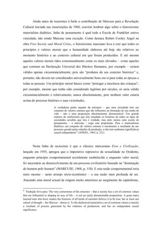 Ainda antes de trazermos à baila a contribuição de Marcuse para a Revolução
Cultural iniciada nas insurreições de 1968, convém lembrar algo sobre o historicismo
materialista dialético, linha de pensamento à qual toda a Escola de Frankfurt esteve
vinculada, não sendo Marcuse uma exceção. Como destaca Robert Cooley Angel na
obra Free Society and Moral Crisis, o historicismo marxiano leva a crer que todos os
princípios e valores morais que a humanidade elaborou até hoje são relativos ao
momento histórico e ao contexto cultural em que foram produzidos. E até mesmo
aqueles valores morais tidos consensualmente como os mais elevados – como aqueles
que constam na Declaração Universal dos Direitos Humanos, por exemplo – seriam
válidos apenas circunstancialmente; pois são ―produtos do seu contexto histórico‖ e,
portanto, não devem ser considerados universalmente bons em si para todas as épocas e
todas as pessoas. Um princípio moral básico como ―proteger a inocência das crianças‖,
por exemplo, mesmo que tenha sido considerado legítimo por séculos, só seria válido
circunstancialmente e relativamente, nunca absolutamente, pois nenhum valor estaria
acima do processo histórico e suas vicissitudes.

                            A verdadeira pedra angular da estrutura – que uma sociedade tem um
                            conjunto de valores comuns que são influentes na formação do seu modo de
                            vida – não é uma proposição absolutamente demonstrável. Um grande
                            número de intelectuais que tem estudado as histórias de todos os tipos de
                            sociedades acredita que isto é verdade, mas pelo menos uma escola de
                            pensamento – a marxista – nega esta proposição. Para o materialismo
                            dialético, um conjunto de valores comuns é meramente a resultante de um
                            processo gerado pelas relações de produção, e não tem nenhuma significância
                            causal independente.6 (ANGEL, 1965, p. 221)




        Nesta linha de raciocínio é que o clássico marcusiano Eros e Civilização,
lançado em 1955, apregoa que o imperativo repressivo da sexualidade no Ocidente,
enquanto princípio comportamental socialmente estabelecido e enquanto valor moral,
foi necessário ao desenvolvimento de um processo civilizatório baseado na ―dominação
do homem pelo homem‖ (MARCUSE, 1968, p. 110). E esta razão comportamental teria
nisto mesmo – neste arranjo sócio-econômico – a sua razão mais profunda de ser.
Atacando uma moral sexual de origens muito anteriores ao surgimento do capitalismo,


6
   Tradução livre para: The very cornerstone of the structure – that a society has a set of common values
that are influential in shaping its way of life – is not an easily demonstrable proposition. A great many
learned men who have studies the histories of all kinds of societies believe it to be true, but at least one
school of thought – the Marxist – denies it. To the dialectical materialist a set of common values is merely
a resultant of process generated by the relations of production, and has no independent causal
significance.
 