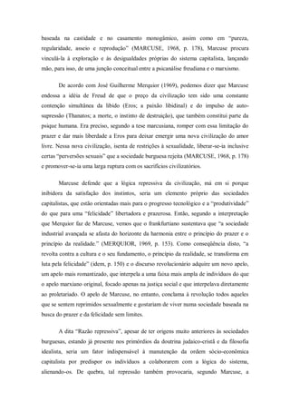 baseada na castidade e no casamento monogâmico, assim como em ―pureza,
regularidade, asseio e reprodução‖ (MARCUSE, 1968, p. 178), Marcuse procura
vinculá-la à exploração e às desigualdades próprias do sistema capitalista, lançando
mão, para isso, de uma junção conceitual entre a psicanálise freudiana e o marxismo.

       De acordo com José Guilherme Merquior (1969), podemos dizer que Marcuse
endossa a idéia de Freud de que o preço da civilização tem sido uma constante
contenção simultânea da libido (Eros; a paixão libidinal) e do impulso de auto-
supressão (Thanatos; a morte, o instinto de destruição), que também constitui parte da
psique humana. Era preciso, segundo a tese marcusiana, romper com essa limitação do
prazer e dar mais liberdade a Eros para deixar emergir uma nova civilização do amor
livre. Nessa nova civilização, isenta de restrições à sexualidade, liberar-se-ia inclusive
certas ―perversões sexuais‖ que a sociedade burguesa rejeita (MARCUSE, 1968, p. 178)
e promover-se-ia uma larga ruptura com os sacrifícios civilizatórios.

       Marcuse defende que a lógica repressiva da civilização, má em si porque
inibidora da satisfação dos instintos, seria um elemento próprio das sociedades
capitalistas, que estão orientadas mais para o progresso tecnológico e a ―produtividade‖
do que para uma ―felicidade‖ libertadora e prazerosa. Então, segundo a interpretação
que Merquior faz de Marcuse, vemos que o frankfurtiano sustentava que ―a sociedade
industrial avançada se afasta do horizonte da harmonia entre o princípio do prazer e o
princípio da realidade.‖ (MERQUIOR, 1969, p. 153). Como conseqüência disto, ―a
revolta contra a cultura e o seu fundamento, o princípio da realidade, se transforma em
luta pela felicidade‖ (idem, p. 150) e o discurso revolucionário adquire um novo apelo,
um apelo mais romantizado, que interpela a uma faixa mais ampla de indivíduos do que
o apelo marxiano original, focado apenas na justiça social e que interpelava diretamente
ao proletariado. O apelo de Marcuse, no entanto, conclama à revolução todos aqueles
que se sentem reprimidos sexualmente e gostariam de viver numa sociedade baseada na
busca do prazer e da felicidade sem limites.

       A dita ―Razão repressiva‖, apesar de ter origens muito anteriores às sociedades
burguesas, estando já presente nos primórdios da doutrina judaico-cristã e da filosofia
idealista, seria um fator indispensável à manutenção da ordem sócio-econômica
capitalista por predispor os indivíduos a colaborarem com a lógica do sistema,
alienando-os. De quebra, tal repressão também provocaria, segundo Marcuse, a
 