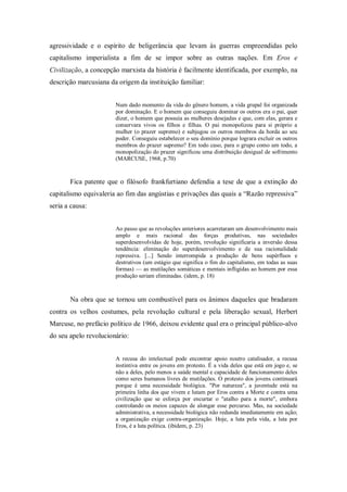 agressividade e o espírito de beligerância que levam às guerras empreendidas pelo
capitalismo imperialista a fim de se impor sobre as outras nações. Em Eros e
Civilização, a concepção marxista da história é facilmente identificada, por exemplo, na
descrição marcusiana da origem da instituição familiar:


                       Num dado momento da vida do gênero homem, a vida grupal foi organizada
                       por dominação. E o homem que conseguiu dominar os outros era o pai, quer
                       dizer, o homem que possuía as mulheres desejadas e que, com elas, gerara e
                       conservara vivos os filhos e filhas. O pai monopolizou para si próprio a
                       mulher (o prazer supremo) e subjugou os outros membros da horda ao seu
                       poder. Conseguiu estabelecer o seu domínio porque lograra excluir os outros
                       membros do prazer supremo? Em todo caso, para o grupo como um todo, a
                       monopolização do prazer significou uma distribuição desigual de sofrimento
                       (MARCUSE, 1968, p.70)


       Fica patente que o filósofo frankfurtiano defendia a tese de que a extinção do
capitalismo equivaleria ao fim das angústias e privações das quais a ―Razão repressiva‖
seria a causa:


                       Ao passo que as revoluções anteriores acarretaram um desenvolvimento mais
                       amplo e mais racional das forças produtivas, nas sociedades
                       superdesenvolvidas de hoje, porém, revolução significaria a inversão dessa
                       tendência: eliminação do superdesenvolvimento e de sua racionalidade
                       repressiva. [...] Sendo interrompida a produção de bens supérfluos e
                       destrutivos (um estágio que significa o fim do capitalismo, em todas as suas
                       formas) — as mutilações somáticas e mentais infligidas ao homem por essa
                       produção seriam eliminadas. (idem, p. 18)



       Na obra que se tornou um combustível para os ânimos daqueles que bradaram
contra os velhos costumes, pela revolução cultural e pela liberação sexual, Herbert
Marcuse, no prefácio político de 1966, deixou evidente qual era o principal público-alvo
do seu apelo revolucionário:


                       A recusa do intelectual pode encontrar apoio noutro catalisador, a recusa
                       instintiva entre os jovens em protesto. É a vida deles que está em jogo e, se
                       não a deles, pelo menos a saúde mental e capacidade de funcionamento deles
                       como seres humanos livres de mutilações. O protesto dos jovens continuará
                       porque é uma necessidade biológica. "Por natureza", a juventude está na
                       primeira linha dos que vivem e lutam por Eros contra a Morte e contra uma
                       civilização que se esforça por encurtar o "atalho para a morte", embora
                       controlando os meios capazes de alongar esse percurso. Mas, na sociedade
                       administrativa, a necessidade biológica não redunda imediatamente em ação;
                       a organização exige contra-organização. Hoje, a luta pela vida, a luta por
                       Eros, é a luta política. (ibidem, p. 23)
 