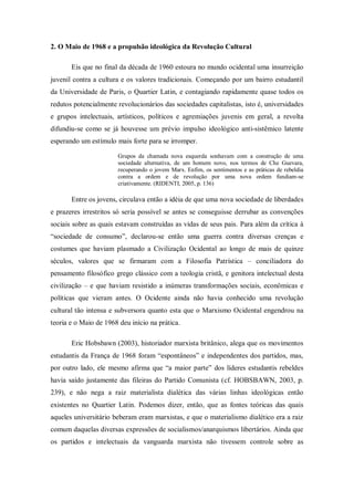 2. O Maio de 1968 e a propulsão ideológica da Revolução Cultural

       Eis que no final da década de 1960 estoura no mundo ocidental uma insurreição
juvenil contra a cultura e os valores tradicionais. Começando por um bairro estudantil
da Universidade de Paris, o Quartier Latin, e contagiando rapidamente quase todos os
redutos potencialmente revolucionários das sociedades capitalistas, isto é, universidades
e grupos intelectuais, artísticos, políticos e agremiações juvenis em geral, a revolta
difundiu-se como se já houvesse um prévio impulso ideológico anti-sistêmico latente
esperando um estímulo mais forte para se irromper.

                       Grupos da chamada nova esquerda sonhavam com a construção de uma
                       sociedade alternativa, de um homem novo, nos termos de Che Guevara,
                       recuperando o jovem Marx. Enfim, os sentimentos e as práticas de rebeldia
                       contra a ordem e de revolução por uma nova ordem fundiam-se
                       criativamente. (RIDENTI, 2005, p. 136)

       Entre os jovens, circulava então a idéia de que uma nova sociedade de liberdades
e prazeres irrestritos só seria possível se antes se conseguisse derrubar as convenções
sociais sobre as quais estavam construídas as vidas de seus pais. Para além da crítica à
―sociedade de consumo‖, declarou-se então uma guerra contra diversas crenças e
costumes que haviam plasmado a Civilização Ocidental ao longo de mais de quinze
séculos, valores que se firmaram com a Filosofia Patrística – conciliadora do
pensamento filosófico grego clássico com a teologia cristã, e genitora intelectual desta
civilização – e que haviam resistido a inúmeras transformações sociais, econômicas e
políticas que vieram antes. O Ocidente ainda não havia conhecido uma revolução
cultural tão intensa e subversora quanto esta que o Marxismo Ocidental engendrou na
teoria e o Maio de 1968 deu início na prática.

       Eric Hobsbawn (2003), historiador marxista britânico, alega que os movimentos
estudantis da França de 1968 foram ―espontâneos‖ e independentes dos partidos, mas,
por outro lado, ele mesmo afirma que ―a maior parte‖ dos líderes estudantis rebeldes
havia saído justamente das fileiras do Partido Comunista (cf. HOBSBAWN, 2003, p.
239), e não nega a raiz materialista dialética das várias linhas ideológicas então
existentes no Quartier Latin. Podemos dizer, então, que as fontes teóricas das quais
aqueles universitário beberam eram marxistas, e que o materialismo dialético era a raiz
comum daquelas diversas expressões de socialismos/anarquismos libertários. Ainda que
os partidos e intelectuais da vanguarda marxista não tivessem controle sobre as
 