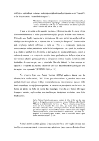 sistêmico, a adoção de costumes na época considerados pela sociedade como ―imorais‖,
a fim de contrariar a ―moralidade burguesa‖:

                       Além da nova música e do parentesco com manifestações em todas as artes, a
                       contracultura caracterizava-se por pregar a liberdade sexual e o uso de drogas
                       – como a maconha e o LSD, cujo uso era considerado uma forma de protesto
                       contra o sistema. (RIDENTI, 2005, p. 141)

       O que se pretende neste segundo capítulo, evidentemente, não é a mera crítica
aos comportamentos e às idéias que nortearam aquela geração de 1968 e seus mentores.
O intento aqui fixado é apresentar a conexão que há entre: as teorias revolucionárias
distinguidas no capítulo um, a ruptura com as ―convenções burguesas‖ desencadeada
pela revolução cultural sobretudo a partir de 1968, e a composição ideológica
subversora que muitos produtos da Indústria Cultural passam a ter a partir daí, conforme
é apontado no capítulo três. Conforme as percepções dos autores explorados a seguir, a
cultura de massas e as convenções sociais foram profundamente influenciadas pelos
movimentos rebeldes que naquele ano se sublevaram contra a ordem e os valores então
instituídos, de maneira que, para o historiador Marcelo Ridenti, ―as bases em que se
apóiam as sociedades do presente teriam um forte laço de continuidade com aquele ano
de ruptura com o passado‖ (RIDENTI, 2005, p. 135)

       No primeiro livro que Zuenir Ventura (2008a) dedicou àquele ano de
efervescência revolucionária, 1968: O ano que não terminou, o jornalista reserva um
capítulo inteiro aos teóricos e idéias contraculturais que vigoravam nos espaços onde
havia um esforço de engajamento político. A entusiástica participação na discussão do
futuro da pátria era feita em nome das mudanças propostas por tantos ideólogos
franceses, alemães, anglo-saxões, mas também por intelectuais brasileiros como Caio
Prado Júnior.

                       Carlos Nélson Coutinho acha que o período de 64 a 68 foi um dos mais
                       férteis na divulgação dos autores marxistas: Lukács, Goldman, Adam Schaff,
                       Althusser e, evidentemente, Marcuse. [...] Para os estudantes esquerdistas,
                       havia um livro, lançado dois anos antes, que numa leitura enviezada
                       funcionava como uma bíblia: A revolução brasileira, de Caio Prado Júnior,
                       que criticava a posição oficial do PCB, que dava o Brasil ainda como um país
                       com resquícios feudais. Como muito bem diz Carlos Nélson, Caio Prado não
                       propunha o socialismo já para o Brasil, "mas foi lido como dando o país
                       pronto para o socialismo". (p. 56)




       Ventura lembra também que não só de Marxismo vivia a revolução cultural, mas
também de outras escolas de pensamento ascendentes na época, como o Estruturalismo
 