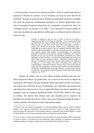 e o Existencialismo. Estas têm em comum com Marx a visão de mundo materialista, a
rejeição da ―filosofia da essência‖, de raiz metafísica, em nome de uma ―filosofia da
existência‖, baseada na recusa de toda a filosofia que pretendesse perscrutar a realidade
para além das aparências imediatamente perceptíveis ao homem, desprezando assim
toda a investigação da natureza imaterial do ser, e rejeitando os conceitos de ―alma‖, de
―Verdades eternas‖, de ―pecado‖ e de ―Deus‖. 7 Eis a descrição de Ventura (2008a) de
como uma miscelânea de materialismos confluía para a satisfação do ideário subversivo
então em voga:

                           Cesinha8 se lembra de que nos seus 13 para 14 anos lia O Capital e
                           organizava seminários no Colégio de Aplicação, "com o natural primarismo
                           que pode haver num estudo de Marx feito por garotos de 14, 15, 18 anos".
                           Mesmo assim, ele, que dava aula de mais-valia e não chegou a terminar o
                           ginásio, tem certeza de que esses estudos foram fundamentais para a
                           construção de sua base cultural. "Nós nos tornamos marxistas lendo Marx."
                           Embora a onda estruturalista só viesse mais tarde, já havia em certos círculos
                           uma sensível atração pelas questões de antropologia e de lingüística,
                           levantadas sobretudo por Lévi-Strauss, Saussure e Jakobson. José Américo
                           Pessanha era um que, ao lado de suas predileções particulares por Gaston
                           Bachelard e Chaim Perelman - um teórico da argumentação que até hoje ele
                           tenta vender no nosso mercado de idéias -, participava daqueles grupos de
                           interesse. "Combinava-se isso com o interesse pelo marxismo de Althusser e
                           de Marcuse." A essa mistura, ele ainda acrescentaria "um resquício de
                           existencialismo", importado via Sartre e Simone. Mas, como de uma maneira
                           ou de outra eles se ligavam ao marxismo, José Américo não achava estranho.
                           "A idéia de é proibido proibir, essa noção libertária, era uma leitura sartreana
                           do marxismo, um resíduo do existencialismo que estava sendo gasto naquele
                           momento." (p. 56-57)

        Gramsci, no entanto, não teve uma ruidosa aceitação imediata assim que suas
idéias chegaram ao Brasil. Em grande parte, isso se deveu ao fato de que os ímpetos da
esquerda de 1968 tinham um apelo demasiado radical para darem ouvidos a um teórico
que parecia mais reformista do que revolucionário, que ―propunha uma paciente luta
pela hegemonia e pelo consenso, com a conquista ideológica dos setores majoritários da
população, antes da tomada do aparelho de Estado‖ (VENTURA, 2008a, p. 58); o que,
no começo, não parecia nada atraente para uma esquerda que se inspirava nas
guerrilhas, que preferia ler Guevara e Mao, e que estava ávida para derrubar do poder os
militares apoiados pela burguesia e pelo ―imperialismo ianque‖.

7
 Conceitos estes que haviam acompanhado a Civilização Ocidental desde antes da queda do Império
Romano e que, segundo o historiador norte-americano Thomas E. Woods Jr., foram responsáveis pelo
desenvolvimento das instituições e da tecnologia ocidental, na segunda metade da Idade Média e ao longo
da Idade Moderna, acima do que conseguiram outras civilizações no mesmo período.
8
 O autor se refere a César Queirós Benjamin, que foi membro do grupo guerrilheiro MR-8 e participou
de assaltos a bancos e do seqüestro de um embaixador, tendo começado sua militância revolucionária
enquanto estudante do Colégio de Aplicação da Universidade Federal do Rio de Janeiro.
 
