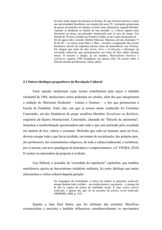 Só mais tarde, depois de estourar na França, foi que Gramsci passou a entrar
                        nas universidades brasileiras, em meados dos anos 70. A proposta gramsciana
                        de guerra de posições só começa a existir como alternativa, segundo Konder,
                        "quando se desfazem as ilusões da luta armada". [...] Havia alguém mais
                        fascinante na praça, um pensador sintonizado com os ares do tempo. Um
                        alemão de 70 anos, exilado nos Estados Unidos, ia ser o guru da geração de
                        68 em quase todo o mundo: Herbert Marcuse. Marcuse, um dos chamados "3
                        M de 68" - os outros eram Marx e Mao -, invadiu a imaginação dos jovens
                        brasileiros através da imprensa mesmo antes de desembarcar nas livrarias.
                        Ele chegou por meio de dois livros, Eros e Civilização e Ideologia da
                        sociedade industrial, que permaneceram nas listas de best sellers durante
                        meses. O terceiro a chegar, já em outubro, Materialismo histórico e
                        existência, esgotou 1500 exemplares em poucos dias. Os cursos sobre o
                        filósofo alemão proliferavam. (idem, idem)




2.1 Outros ideólogos progenitores da Revolução Cultural

       Entre aqueles intelectuais cujas teorias contribuíram para atiçar a rebeldia
estudantil de 1968, muitíssimos outros poderiam ser citados, além dos que inauguraram
a tradição do Marxismo Ocidental – Lukács e Gramsci – e dos que pertenceram à
Escola de Frankfurt. Entre eles, um que se tornou muito conhecido foi Cornelius
Castoriadis, um dos fundadores do grupo socialista libertário Socialismo ou Barbárie,
originário da Quarta Internacional. Castoriadis, chamado de ―filósofo da autonomia‖,
fomentou a insubordinação questionadora ante tudo o que está instituído pela sociedade
em matéria de leis, valores e costumes. Defendia que cada ser humano, para ser livre,
deveria renegar tudo o que havia recebido, em termos de socialização, dos próprios pais,
dos professores, dos ensinamentos religiosos, de toda a cultura tradicional, e reelaborar,
por si mesmo, um novo paradigma de princípios e comportamentos. (cf. VIEIRA, 2010)
O caráter revolucionário da proposta é evidente.

       Guy Debord, o acusador da ―sociedade do espetáculo‖ capitalista, que também
manifestava ojeriza ao burocratismo totalitário stalinista, foi outro ideólogo que muito
entusiasmou a crítica cultural daquela geração:

                        Na linguagem da contradição, a crítica da cultura se apresenta unificada:
                        porque domina toda a cultura – seu conhecimento e sua poesia –, e porque ela
                        já não se separa da crítica da totalidade social. É essa crítica teórica
                        unificada, e apenas ela, que vai ao encontro da prática social unificada.
                        (DEBORD, 2008, p. 135)


       Quanto a Jean Paul Sartre, que foi militante das correntes filosóficas
existencialista e marxista e também influenciou consideravelmente os movimentos
 