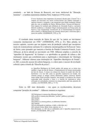 estudantis – ao lado de Simone de Beauvoir, um ícone intelectual da ―liberação
feminina‖ – o também materialista dialético Perry Anderson (1976) revela:

                            O novo fenômeno mais importante da primeira década após a Guerra9 foi o
                            impacto do marxismo nos meios existencialistas que tinham começado a
                            aparecer durante a ocupação e que atingiriam uma ampla irradiação cultural
                            após ela, com os trabalhos de Sartre, Merleau-Ponty e Simone de Beauvoir.
                            Este impacto foi mediado pela influência de Alexandre Kojève, o primeiro
                            filósofo acadêmico a introduzir Hegel sistematicamente em França antes da
                            Guerra e cuja interpretação «existencial» de A Fenomenologia do Espírito
                            abriu a Sartre e a Merleau-Ponty um caminho directo para o marxismo após o
                            termo do conflito. (ANDERSON, 1976, p. 53)


        O resultado desta transição de Sartre foi que ele ―se juntou ao movimento
comunista internacional em 1950.‖ (ANDERSON, 1976, p. 41). Mais adiante, no
terceiro capítulo, veremos que um pujante meio de produção cultural que incorporou
muito do existencialismo sartreano foi a indústria cinematográfica de Hollywood. Antes
de Sartre, outro pensador que marcaria a história do Partido Comunista Francês, Louis
Althusser, já havia aderido ao movimento em 1948. Althusser ampliou o conceito de
―aparelhos de hegemonia‖ de Gramsci e se aprofundou na questão da cultura e das
instituições sociais que contribuíam para a legitimação e disseminação da ―ideologia
burguesa‖. Althusser chamou estas instituições de ―Aparelhos Ideológicos de Estado‖,
os AIE; a causa do sucesso da cultura burguesa, e a chave para o sucesso da revolução
cultural e para o triunfo da ―filosofia da práxis‖.

                            os Aparelhos Ideológicos de Estado podem não apenas ser os meios mas
                            também o lugar da luta de classes, e freqüentemente de formas encarniçadas
                            da luta de classes. A classe (ou aliança de classes) no poder não dita tão
                            facilmente a lei nos AIE como no aparelho (repressivo) do Estado, não
                            somente porque as antigas classes dominantes podem conservar durante
                            muito tempo fortes posições naqueles, mas porque a resistência das classes
                            exploradas pode encontrar o meio e a ocasião de expressar-se neles,
                            utilizando as contradições existentes ou conquistando, pela luta, posições de
                            combate. (ALTHUSSER, 2003, p. 71-72)

          Entre os AIE mais destacados – nos quais os revolucionários deveriam
conquistar ―posições de combate‖ – Althusser enumera os seguintes:

                            AIE Religiosos (o sistema das diferentes Igrejas)
                            AIE escolar (o sistema das diferentes ―escolas‖ públicas e privadas)
                            AIE familiar
                            AIE jurídico
                            AIE político (o sistema político, os diferentes Partidos)
                            AIE sindical
                            AIE de informação (a imprensa, o rádio, a televisão, etc)
                            AIE cultural (Letras, Belas Artes, esportes, etc...)
                            Nós afirmamos: os AIE não se confundem com o Aparelho (repressivo) de
                            Estado. (ALTHUSSER, 2003, p. 68)




9
    Refere-se à Segunda Guerra Mundial.
 