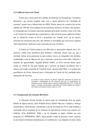 2.2 O álibi da Guerra do Vietnã

       Consta que a maior parte dos rebeldes da Sorbonne era formada por ―socialistas
libertários‖, que haviam rompido tanto com a moral repressiva da ―sociedade de
consumo‖ quanto com o bolchevismo da URSS. Porém, apesar de a maioria dos jovens
rebeldes de 1968 não serem adeptos de um marxismo leninista e soviético, eles sentiam-
se estimulados por revoluções marxistas apoiadas pelo poder soviético, como a de Cuba
e a do Vietnã. No imaginário dos contestadores, o fato de haver povos subdesenvolvidos
que se rebelavam contra os EUA e prometiam um ―mundo novo‖ já era motivo
suficiente de entusiasmo para eles, não obstante as atrocidades que esses novos regimes
―anti-imperialistas‖ pudessem estar cometendo em seus territórios.

       A Guerra do Vietnã tornou-se um álibi para as insurreições daquele ano e foi,
inclusive, usada como justificava para defender a liberação sexual, uma vez que a
atividade militar norte-americana no país asiático estava, no imaginário dos rebeldes,
confirmando a tese de Marcuse de que a repressão sexual tem como efeito colateral o
aumento da agressividade. Segundo Ridenti (2005), os EUA estavam dando apoio
militar ao Vietnã do Sul para impedir que o governo de Saigon sucumbisse ante a
ofensiva do Estado comunista do Vietnã do Norte, apoiado pela URSS, e os assaltos dos
guerrilheiros da Frente Nacional para a Libertação do Vietnã do Sul, apelidada pelos
americanos de Vietcong.

                       na América Latina, inclusive no Brasil, repercutia sobretudo em setores da
                       juventude o chamamento de Che Guevara para que se constituíssem no
                       continente novos Vietnãs contra o domínio imperialista dos EUA. A idéia de
                       seguir o exemplo revolucionário vietnamita teve muitos adeptos na Europa e
                       até mesmo nos Estados Unidos; (idem, p. 138)




2.3 A inauguração dos costumes libertários

       A Liberação Sexual iniciada na época pode ser considerada fruto da ampla
difusão de alguns autores, como Wilhelm Reich, Herbert Marcuse e também o biólogo
estadunidense Alfred Kinsey, considerado o pai da Sexologia nos EUA, onde também é
contestado sob as acusações de ter utilizado de experiências sexuais com crianças (cf.
FARAH, 2010; REISMAN, 2000) e de ter fraudado os dados colhidos em suas
pesquisas (cf. OPPERMAN, 2005). Aproveitando a onda de protestos contra a guerra,
os movimentos feministas radicalizaram-se e redobraram o seu empenho em lutar contra
 