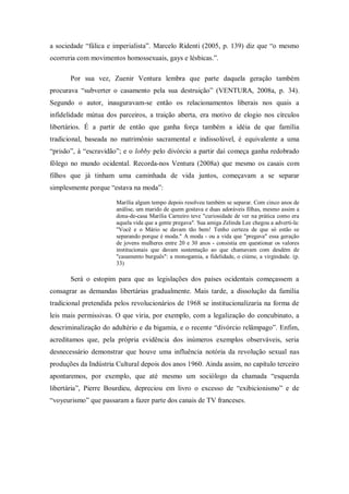 a sociedade ―fálica e imperialista‖. Marcelo Ridenti (2005, p. 139) diz que ―o mesmo
ocorreria com movimentos homossexuais, gays e lésbicas.‖.

       Por sua vez, Zuenir Ventura lembra que parte daquela geração também
procurava ―subverter o casamento pela sua destruição‖ (VENTURA, 2008a, p. 34).
Segundo o autor, inauguravam-se então os relacionamentos liberais nos quais a
infidelidade mútua dos parceiros, a traição aberta, era motivo de elogio nos círculos
libertários. É a partir de então que ganha força também a idéia de que família
tradicional, baseada no matrimônio sacramental e indissolúvel, é equivalente a uma
―prisão‖, à ―escravidão‖; e o lobby pelo divórcio a partir daí começa ganha redobrado
fôlego no mundo ocidental. Recorda-nos Ventura (2008a) que mesmo os casais com
filhos que já tinham uma caminhada de vida juntos, começavam a se separar
simplesmente porque ―estava na moda‖:

                       Marília algum tempo depois resolveu também se separar. Com cinco anos de
                       análise, um marido de quem gostava e duas adoráveis filhas, mesmo assim a
                       dona-de-casa Marília Carneiro teve "curiosidade de ver na prática como era
                       aquela vida que a gente pregava". Sua amiga Zelinda Lee chegou a adverti-la:
                       "Você e o Mário se davam tão bem! Tenho certeza de que só estão se
                       separando porque é moda." A moda - ou a vida que "pregava" essa geração
                       de jovens mulheres entre 20 e 30 anos - consistia em questionar os valores
                       institucionais que davam sustentação ao que chamavam com desdém de
                       "casamento burguês": a monogamia, a fidelidade, o ciúme, a virgindade. (p.
                       33)

       Será o estopim para que as legislações dos países ocidentais começassem a
consagrar as demandas libertárias gradualmente. Mais tarde, a dissolução da família
tradicional pretendida pelos revolucionários de 1968 se institucionalizaria na forma de
leis mais permissivas. O que viria, por exemplo, com a legalização do concubinato, a
descriminalização do adultério e da bigamia, e o recente ―divórcio relâmpago‖. Enfim,
acreditamos que, pela própria evidência dos inúmeros exemplos observáveis, seria
desnecessário demonstrar que houve uma influência notória da revolução sexual nas
produções da Indústria Cultural depois dos anos 1960. Ainda assim, no capítulo terceiro
apontaremos, por exemplo, que até mesmo um sociólogo da chamada ―esquerda
libertária‖, Pierre Bourdieu, depreciou em livro o excesso de ―exibicionismo‖ e de
―voyeurismo‖ que passaram a fazer parte dos canais de TV franceses.
 