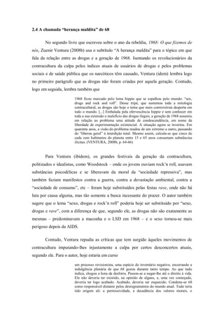 2.4 A chamada “herança maldita” de 68

       No segundo livro que escreveu sobre o ano da rebeldia, 1968: O que fizemos de
nós, Zuenir Ventura (2008b) usa o subtítulo ―A herança maldita‖ para o tópico em que
fala da relação entre as drogas e a geração de 1968. Isentando os revolucionários da
contracultura da culpa pelos índices atuais de usuários de drogas e pelos problemas
sociais e de saúde pública que os narcóticos têm causado, Ventura (idem) lembra logo
no primeiro parágrafo que as drogas não foram criadas por aquela geração. Contudo,
logo em seguida, lembra também que

                       1968 ficou marcado pelo lema hippie que se espalhou pelo mundo: ―sex,
                       drugs and rock and roll‖. Desse tripé, que sustentou toda a mitologia
                       contracultural, as drogas são hoje o tema que mais controvérsia desperta em
                       todo o mundo. [...] Embalada pela efervescência hippie e sem conhecer em
                       toda a sua extensão o malefício das drogas ilegais, a geração de 1968 assumiu
                       em relação ao problema uma atitude de condescendência, em nome da
                       liberdade de experimentação existencial. A situação agora se inverteu. Em
                       quarenta anos, a visão do problema mudou de um extremo a outro, passando
                       do ―liberou geral‖ à interdição total. Mesmo assim, calcula-se que cinco de
                       cada cem habitantes do planeta entre 15 e 65 anos consumam substâncias
                       ilícitas. (VENTURA, 2008b, p. 64-66)


       Para Ventura (ibidem), os grandes festivais da geração da contracultura,
politizados e idealistas, como Woodstock – onde os jovens ouviam rock‘n roll, usavam
substâncias psicodélicas e se liberavam da moral da ―sociedade repressiva‖, mas
também faziam manifestos contra a guerra, contra a devastação ambiental, contra a
―sociedade de consumo‖, etc – foram hoje substituídos pelas festas rave, onde não há
luta por causa alguma, mas tão somente a busca incessante do prazer. O autor também
sugere que o lema ―sexo, drogas e rock‘n roll‖ poderia hoje ser substituído por ―sexo,
drogas e rave‖, com a diferença de que, segundo ele, as drogas não são exatamente as
mesmas – predominavam a maconha e o LSD em 1968 – e o sexo tornou-se mais
perigoso depois da AIDS.

       Contudo, Ventura repudia as críticas que tem surgido àqueles movimentos de
contracultura imputando-lhes injustamente a culpa por certos desconcertos atuais,
segundo ele. Para o autor, hoje estaria em curso

                       um processo revisionista, uma espécie de inventário negativo, encerrando a
                       indulgência plenária de que 68 gozou durante tanto tempo. Ao que tudo
                       indica, chegou a hora da desforra. Passou-se a negar-lhe até o direito à vida.
                       Ele não deveria ter existido, na opinião de alguns, e, uma vez começado,
                       deveria ter logo acabado. Acabado, deveria ser esquecido. Condena-se 68
                       como responsável distante pelos desregramentos do mundo atual. Tudo teria
                       tido origem ali: a permissividade, a decadência dos valores morais, o
 