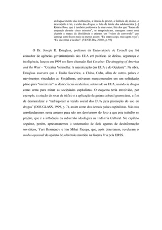 enfraquecimento das instituições, a tirania do prazer, a falência do ensino, o
                       desrespeito à lei, o culto das drogas, a falta de limite dos adolescentes [...]
                       Kristin Ross, que é também professora de marxismo, fala dos que ―foram de
                       esquerda durante cinco minutos‖, se arrependeram, carregam como uma
                       cicatriz a marca da dissidência e criaram um ―relato de conversão‖ que
                       começa com frases mais ou menos assim: ―Eu estava cego, mas agora vejo‖;
                       ―Eu encontrei a lucidez‖. (VENTURA, 2008b, p. 95)


       O Dr. Joseph D. Douglass, professor da Universidade de Cornell que foi
consultor de agências governamentais dos EUA em políticas de defesa, segurança e
inteligência, lançou em 1999 um livro chamado Red Cocaine: The drugging of America
and the West – ―Cocaína Vermelha: A narcotização dos EUA e do Ocidente‖. Na obra,
Douglass assevera que a União Soviética, a China, Cuba, além de outros países e
movimentos vinculados ao Socialismo, estiveram mancomunados em um sofisticado
plano para ―narcotizar‖ as democracias ocidentais, sobretudo os EUA, usando as drogas
como arma para minar as sociedades capitalistas. O esquema teria envolvido, por
exemplo, a criação de rotas de tráfico e a aplicação da guerra cultural gramsciana, a fim
de desmoralizar e ―enfraquecer o tecido social dos EUA pela promoção do uso de
drogas‖ (DOUGLASS, 1999, p. 7), assim como dos demais países capitalistas. Não nos
aprofundaremos neste assunto para não nos desviarmos do foco a que este trabalho se
propõe, que é a influência da subversão ideológica na Indústria Cultural. No capítulo
seguinte, porém, apresentaremos o testemunho de dois agentes de desinformação
soviéticos, Yuri Bezmenov e Ion Mihai Pacepa, que, após desertarem, revelaram o
modus operandi do aparato de subversão mantido na Guerra Fria pela URSS.
 