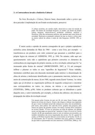 3. A Contracultura invade a Indústria Cultural


       No livro Revolução e Cultura, Octavio Ianni, discorrendo sobre a práxis que
deve preceder à implantação de um Estado revolucionário, prescreve:


                       A cultura socialista, em sentido amplo, desenvolve-se antes da tomada do
                       poder. Por dentro da sociedade burguesa, ou melhor, por dentro da própria
                       cultura burguesa, desenvolvem-se produções científicas, artísticas e
                       filosóficas, além das estritamente políticas, que apontam para outra forma de
                       sociedade. Realizam-se produções culturais em que se exerce a crítica mais
                       ou menos radical da cultura e modo de vida burgueses. (IANNI, 1983, p.
                       107)



       É muito aceita a opinião de autores consagrados de que o próprio capitalismo
assimilou certas demandas do Maio de 1968 – como o sexo livre, por exemplo – e
transformou-as em produtos com valor comercial que passaram a contribuir para a
própria lógica do sistema (cf. GIDDENS, 1993, p. 194). No entanto, cabe aqui um
questionamento: teria sido o capitalismo que primeiro converteu os elementos da
contracultura em engrenagens do próprio sistema, ou foi a revolução cultural que foi ―se
insinuando pelas frestas do sistema‖ (MORETZSOHN, 2007, p. 31) até conseguir
infiltrar e plasmar os todos os seus ―aparelhos de hegemonia‖? Neste trabalho,
intentamos contribuir para esta discussão mostrando quão notória é a disseminação de
obras de artistas e intelectuais identificados com o pensamento marxista, inclusive nos
meios de comunicação de massa. Já em 1968, segundo atesta Zuenir Ventura, ―as várias
siglas que já dividiam as organizações políticas de esquerda começavam a encontrar
suas correspondentes no teatro, no cinema, na música e no comportamento.‖
(VENTURA, 2008a, p.88). Sobre os produtos culturais que se difundiram a partir
daqueles anos, o autor testemunha, por exemplo, a eficácia das editoras e do cinema na
propagação das idéias da revolução sexual:

                       Um passeio pelas livrarias do país em 68, tal como fizera Caetano pelas
                       bancas de revistas em Alegria, Alegria, não chegou a reforçar essa impressão
                       de que a nossa revolução sexual não começou na cama, mas nas prateleiras;
                       pela teoria, antes prática. Em cada três livros, garantia uma pesquisa, pelo
                       menos um tratava de questões sexuais. Em março, Carmen Silva constatava
                       na revista Cláudia: "O sexo se converteu em tema de palestra, em diálogo
                       social, em bate-papo em mesa de bar." posterior, Como o Festival de Cinema
                       Amador, do JB, que anualmente como se verá, se realizava em novembro, era
                       também sintomático das novas inquietações dos jovens. Em 65, quando foi
                       criado, os 40 filmes inscritos falavam ou de miséria ou de favelas. Em 68, os
                       28 selecionados, dos 47 inscritos, continham mais sexo, política e violência
                       do que todos os apresentados nos anos anteriores. (VENTURA, 2008a, p. 36)
 