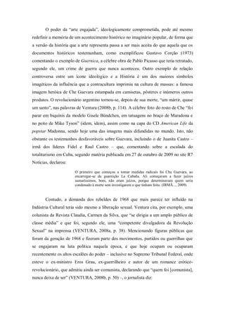 O poder da ―arte engajada‖, ideologicamente comprometida, pode até mesmo
redefinir a memória de um acontecimento histórico no imaginário popular, de forma que
a versão da história que a arte representa passa a ser mais aceita do que aquela que os
documentos históricos testemunham, como exemplificou Gustavo Corção (1973)
comentando o exemplo de Guernica, a célebre obra de Pablo Picasso que teria retratado,
segundo ele, um crime de guerra que nunca aconteceu. Outro exemplo de relação
controversa entre um ícone ideológico e a História é um dos maiores símbolos
imagéticos da influência que a contracultura imprimiu na cultura de massas: a famosa
imagem heróica de Che Guevara estampada em camisetas, pôsteres e inúmeros outros
produtos. O revolucionário argentino tornou-se, depois de sua morte, ―um mártir, quase
um santo‖, nas palavras de Ventura (2008b, p. 114). A célebre foto do rosto de Che ―foi
parar em biquínis da modelo Gisele Bündchen, em tatuagens no braço de Maradona e
no peito de Mike Tyson‖ (idem, idem), assim como na capa do CD American Life da
popstar Madonna, sendo hoje uma das imagens mais difundidas no mundo. Isto, não
obstante os testemunhos desfavoráveis sobre Guevara, incluindo o de Juanita Castro –
irmã dos líderes Fidel e Raul Castro – que, comentando sobre a escalada do
totalitarismo em Cuba, segundo matéria publicada em 27 de outubro de 2009 no site R7
Notícias, declarou:

                       O primeiro que começou a tomar medidas radicais foi Che Guevara, ao
                       encarregar-se da guarnição La Cabaña. Ali começaram a fazer juízos
                       sumaríssimos, bom, não eram juízos, porque determinavam quem seria
                       condenado à morte sem investigarem o que tinham feito. (IRMÃ..., 2009)


       Contudo, a demanda dos rebeldes de 1968 que mais parece ter influído na
Indústria Cultural teria sido mesmo a liberação sexual. Ventura cita, por exemplo, uma
colunista da Revista Claudia, Carmen da Silva, que ―se dirigia a um amplo público de
classe média‖ e que foi, segundo ele, uma ―competente divulgadora da Revolução
Sexual‖ na imprensa (VENTURA, 2008a, p. 38). Mencionando figuras públicas que
foram da geração de 1968 e fizeram parte dos movimentos, partidos ou guerrilhas que
se engajaram na luta política naquela época, e que hoje ocupam ou ocuparam
recentemente os altos escalões do poder – inclusive no Supremo Tribunal Federal, onde
esteve o ex-ministro Eros Grau, ex-guerrilheiro e autor de um romance erótico-
revolucionário, que admitiu ainda ser comunista, declarando que ―quem foi [comunista],
nunca deixa de ser‖ (VENTURA, 2008b, p. 50) –, o jornalista diz:
 